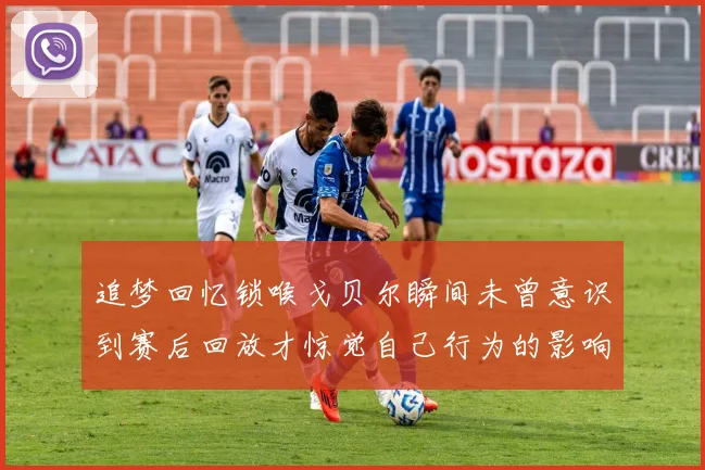 追梦回忆锁喉戈贝尔瞬间未曾意识到赛后回放才惊觉自己行为的影响
