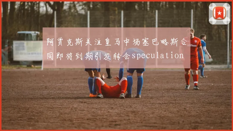 阿贾克斯关注皇马中场塞巴略斯合同即将到期引发转会speculation