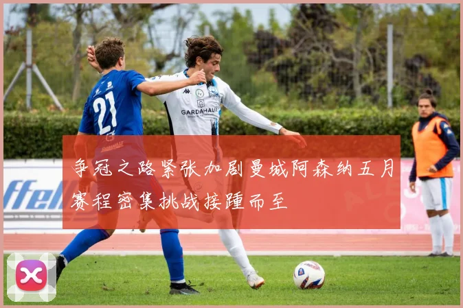 争冠之路紧张加剧曼城阿森纳五月赛程密集挑战接踵而至
