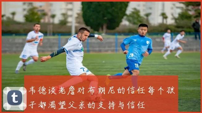 韦德谈老詹对布朗尼的信任每个孩子都渴望父亲的支持与信任