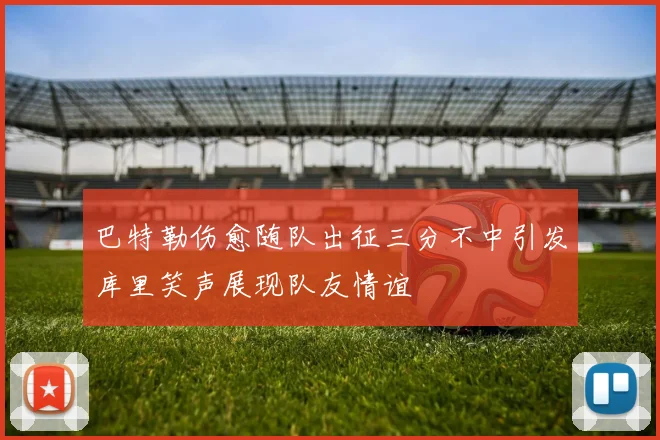 巴特勒伤愈随队出征三分不中引发库里笑声展现队友情谊