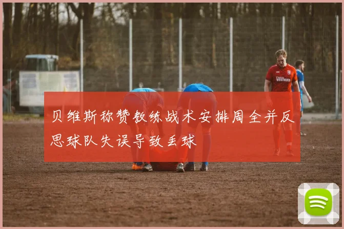 贝维斯称赞教练战术安排周全并反思球队失误导致丢球