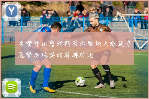 名嘴评论詹姆斯若加盟热火球迷夺冠梦与现实的有趣对比